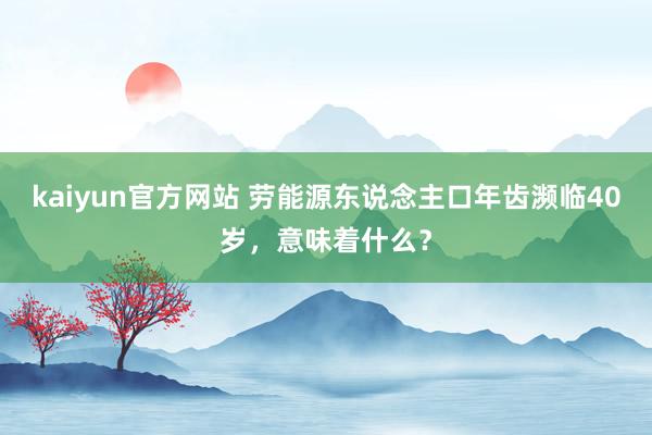 kaiyun官方网站 劳能源东说念主口年齿濒临40岁，意味着什么？