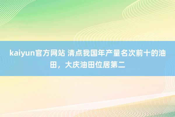 kaiyun官方网站 清点我国年产量名次前十的油田，大庆油田位居第二