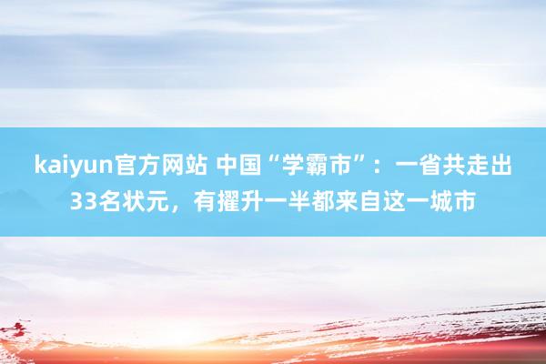 kaiyun官方网站 中国“学霸市”：一省共走出33名状元，有擢升一半都来自这一城市