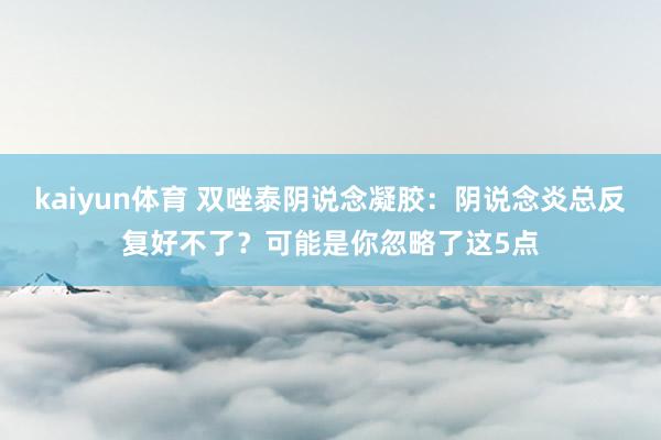 kaiyun体育 双唑泰阴说念凝胶：阴说念炎总反复好不了？可能是你忽略了这5点