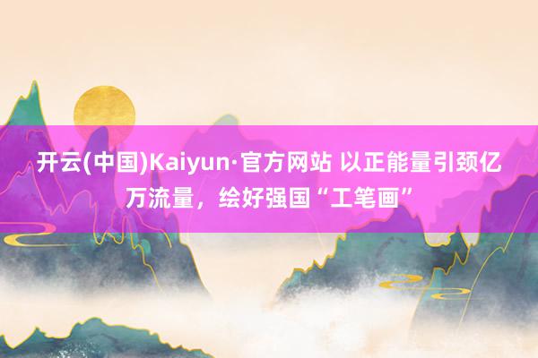 开云(中国)Kaiyun·官方网站 以正能量引颈亿万流量，绘好强国“工笔画”