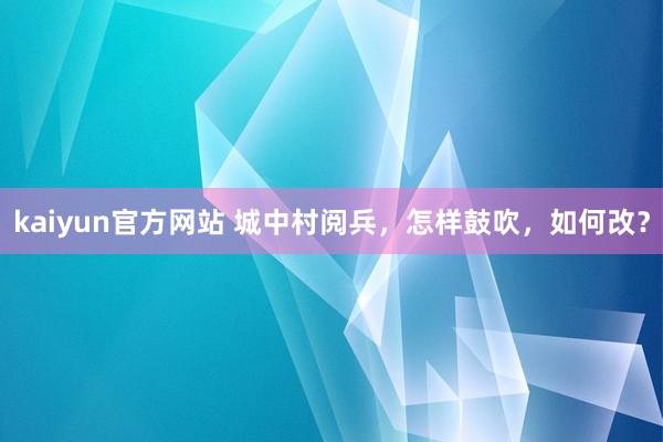 kaiyun官方网站 城中村阅兵，怎样鼓吹，如何改？