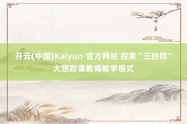 开云(中国)Kaiyun·官方网站 探索“三协同”大想政课教诲教学模式