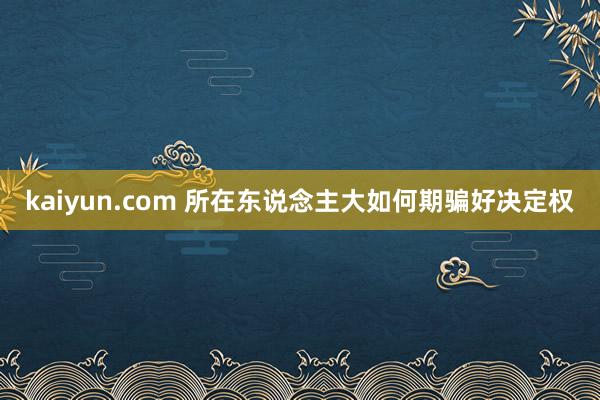 kaiyun.com 所在东说念主大如何期骗好决定权