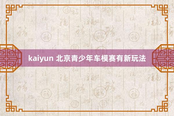 kaiyun 北京青少年车模赛有新玩法