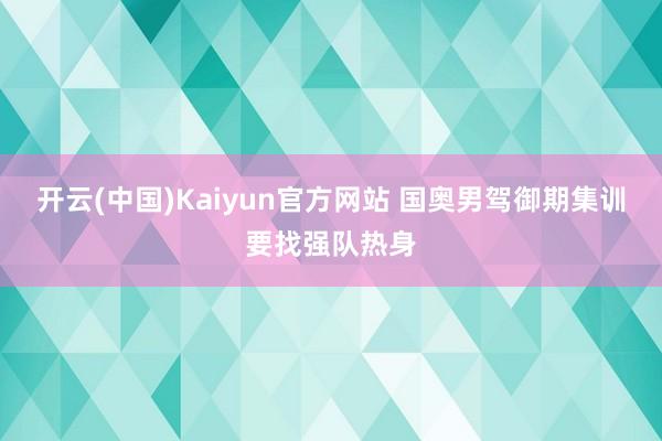 开云(中国)Kaiyun官方网站 国奥男驾御期集训要找强队热身