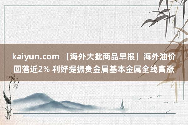 kaiyun.com 【海外大批商品早报】海外油价回落近2% 利好提振贵金属基本金属全线高涨