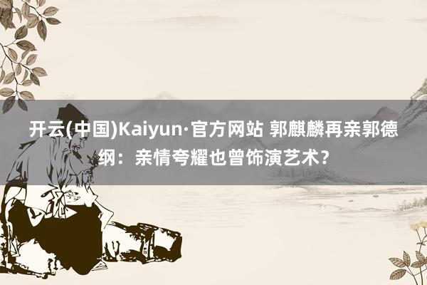 开云(中国)Kaiyun·官方网站 郭麒麟再亲郭德纲：亲情夸耀也曾饰演艺术？