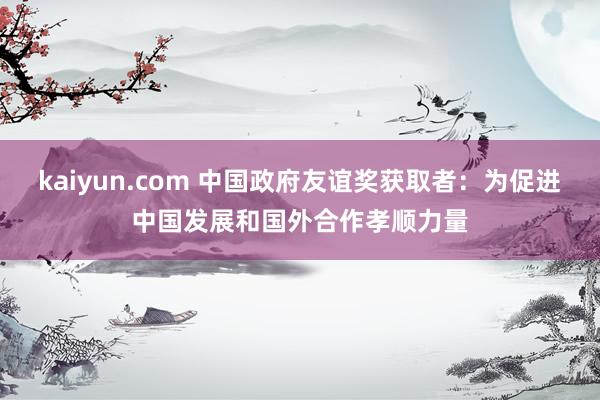 kaiyun.com 中国政府友谊奖获取者：为促进中国发展和国外合作孝顺力量