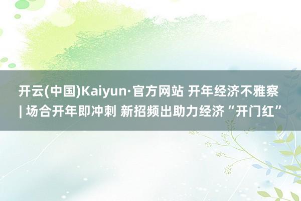 开云(中国)Kaiyun·官方网站 开年经济不雅察 | 场合开年即冲刺 新招频出助力经济“开门红”