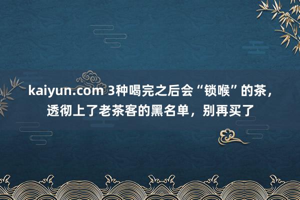 kaiyun.com 3种喝完之后会“锁喉”的茶，透彻上了老茶客的黑名单，别再买了