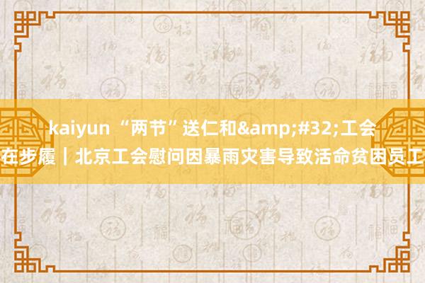 kaiyun “两节”送仁和&#32;工会在步履｜北京工会慰问因暴雨灾害导致活命贫困员工