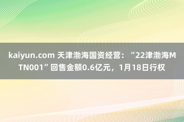 kaiyun.com 天津渤海国资经营：“22津渤海MTN001”回售金额0.6亿元，1月18日行权