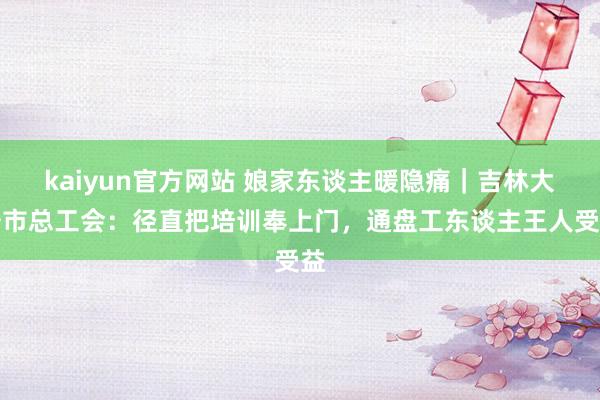 kaiyun官方网站 娘家东谈主暖隐痛｜吉林大安市总工会：径直把培训奉上门，通盘工东谈主王人受益