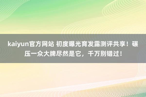 kaiyun官方网站 初度曝光育发露测评共享！碾压一众大牌尽然是它，千万别错过！