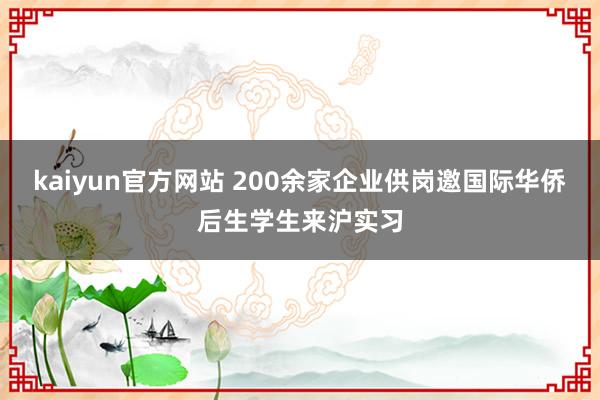 kaiyun官方网站 200余家企业供岗邀国际华侨后生学生来沪实习