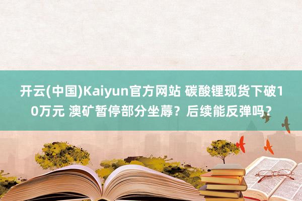 开云(中国)Kaiyun官方网站 碳酸锂现货下破10万元 澳矿暂停部分坐蓐？后续能反弹吗？