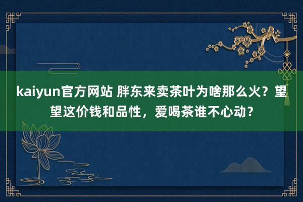 kaiyun官方网站 胖东来卖茶叶为啥那么火？望望这价钱和品性，爱喝茶谁不心动？