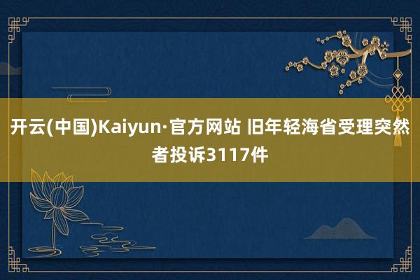 开云(中国)Kaiyun·官方网站 旧年轻海省受理突然者投诉3117件