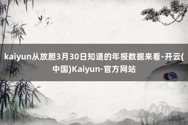 kaiyun从放胆3月30日知道的年报数据来看-开云(中国)Kaiyun·官方网站