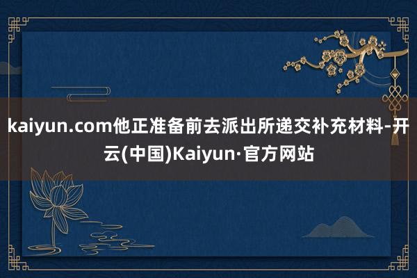 kaiyun.com他正准备前去派出所递交补充材料-开云(中国)Kaiyun·官方网站