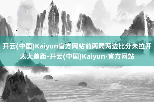 开云(中国)Kaiyun官方网站前两局两边比分未拉开太大差距-开云(中国)Kaiyun·官方网站