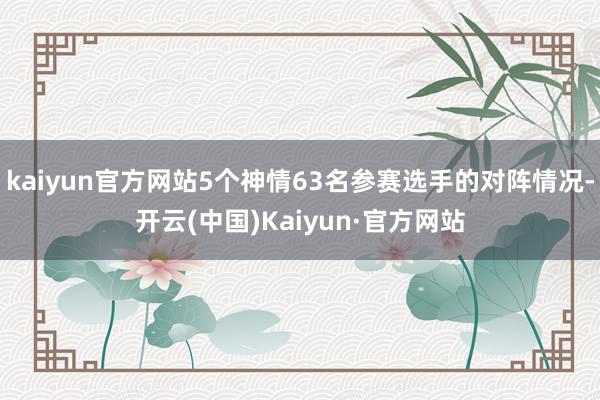 kaiyun官方网站5个神情63名参赛选手的对阵情况-开云(中国)Kaiyun·官方网站