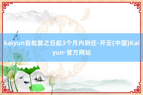 kaiyun自批复之日起3个月内到任-开云(中国)Kaiyun·官方网站