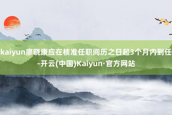 kaiyun廖晓康应在核准任职阅历之日起3个月内到任-开云(中国)Kaiyun·官方网站