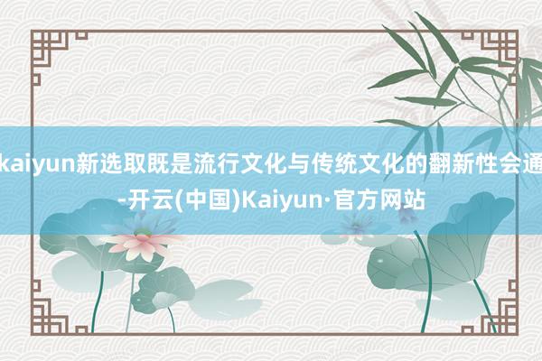 kaiyun新选取既是流行文化与传统文化的翻新性会通-开云(中国)Kaiyun·官方网站