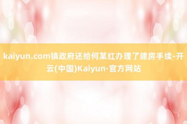 kaiyun.com镇政府还给何某红办理了建房手续-开云(中国)Kaiyun·官方网站