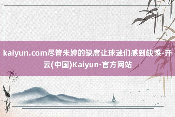 kaiyun.com尽管朱婷的缺席让球迷们感到缺憾-开云(中国)Kaiyun·官方网站