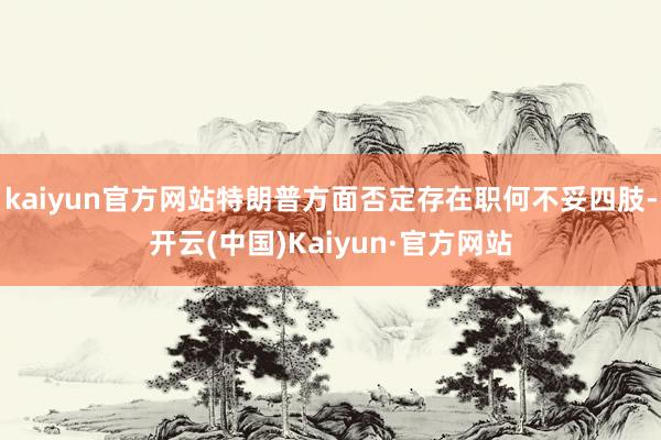 kaiyun官方网站特朗普方面否定存在职何不妥四肢-开云(中国)Kaiyun·官方网站