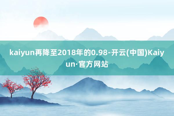 kaiyun再降至2018年的0.98-开云(中国)Kaiyun·官方网站