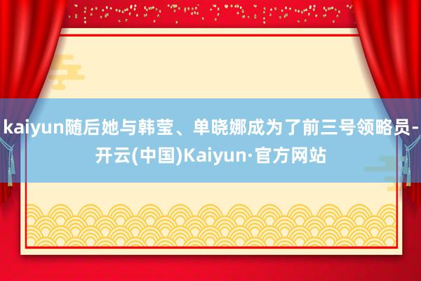 kaiyun随后她与韩莹、单晓娜成为了前三号领略员-开云(中国)Kaiyun·官方网站