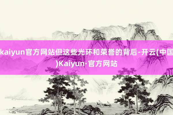 kaiyun官方网站但这些光环和荣誉的背后-开云(中国)Kaiyun·官方网站