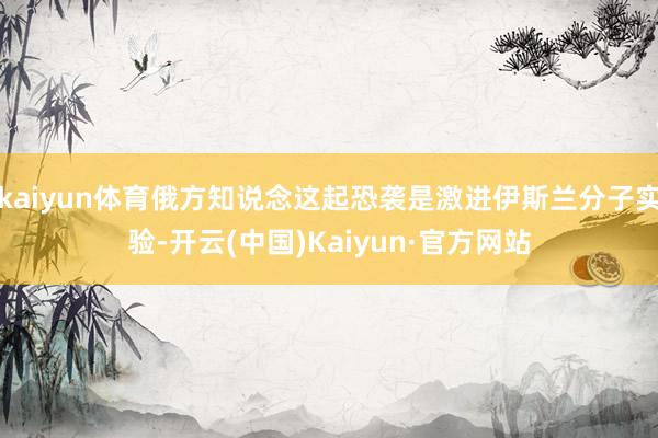 kaiyun体育俄方知说念这起恐袭是激进伊斯兰分子实验-开云(中国)Kaiyun·官方网站