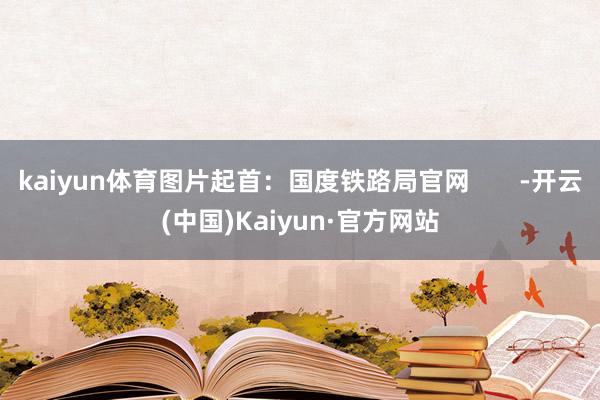 kaiyun体育图片起首：国度铁路局官网       -开云(中国)Kaiyun·官方网站