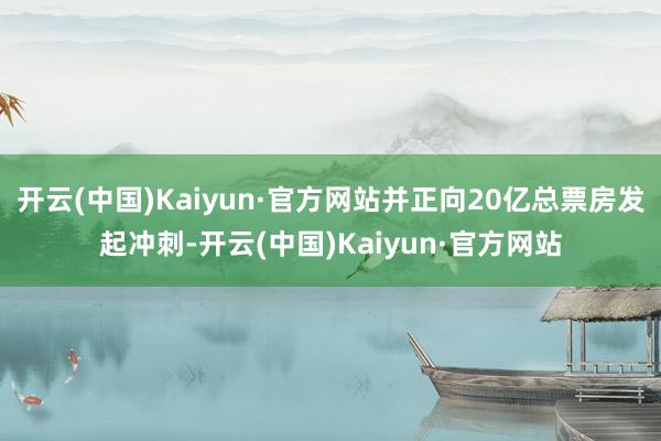 开云(中国)Kaiyun·官方网站并正向20亿总票房发起冲刺-开云(中国)Kaiyun·官方网站