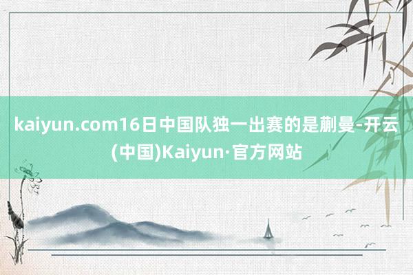 kaiyun.com　　16日中国队独一出赛的是蒯曼-开云(中国)Kaiyun·官方网站