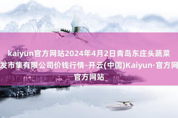 kaiyun官方网站2024年4月2日青岛东庄头蔬菜批发市集有限公司价钱行情-开云(中国)Kaiyun·官方网站