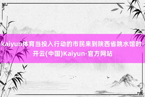 kaiyun体育当投入行动的市民来到陕西省跳水馆时-开云(中国)Kaiyun·官方网站