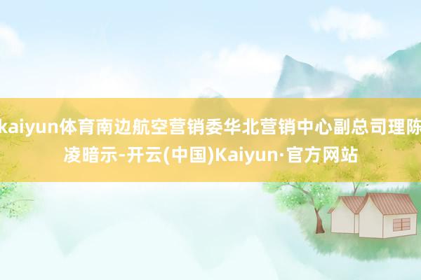 kaiyun体育南边航空营销委华北营销中心副总司理陈凌暗示-开云(中国)Kaiyun·官方网站