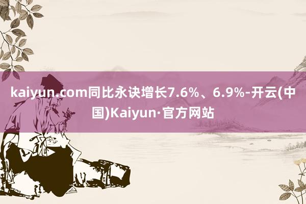 kaiyun.com同比永诀增长7.6%、6.9%-开云(中国)Kaiyun·官方网站