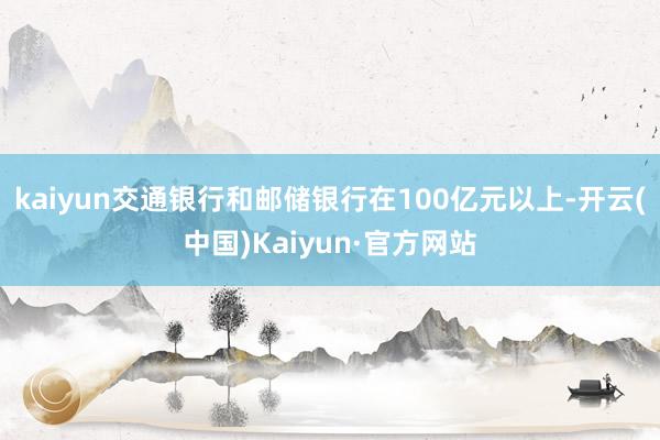 kaiyun交通银行和邮储银行在100亿元以上-开云(中国)Kaiyun·官方网站