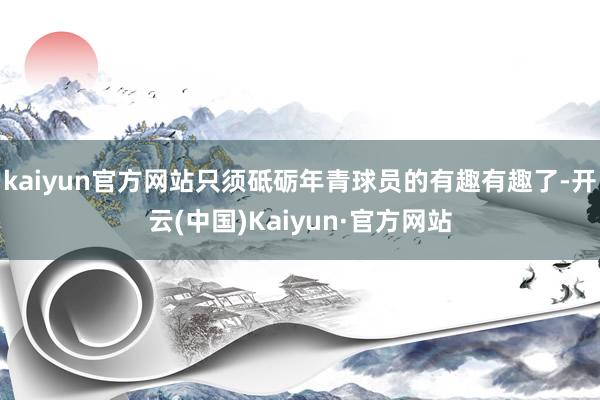 kaiyun官方网站只须砥砺年青球员的有趣有趣了-开云(中国)Kaiyun·官方网站