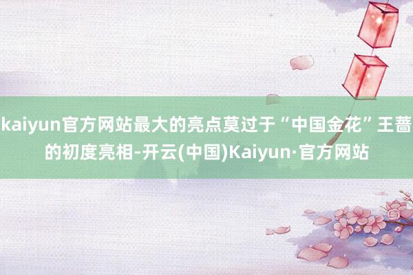 kaiyun官方网站最大的亮点莫过于“中国金花”王蔷的初度亮相-开云(中国)Kaiyun·官方网站