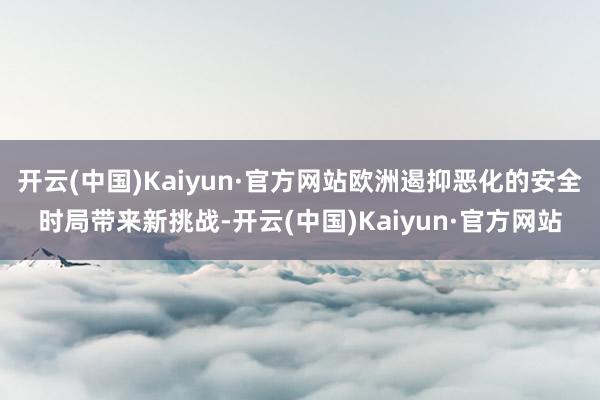 开云(中国)Kaiyun·官方网站欧洲遏抑恶化的安全时局带来新挑战-开云(中国)Kaiyun·官方网站