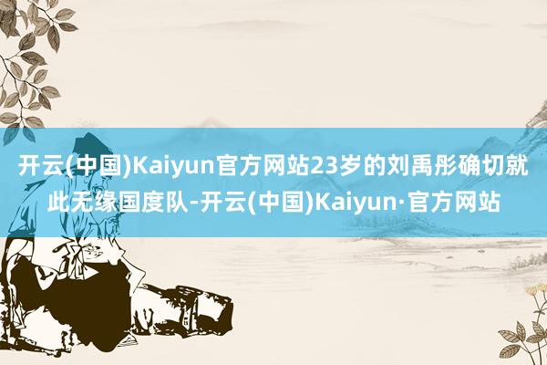 开云(中国)Kaiyun官方网站23岁的刘禹彤确切就此无缘国度队-开云(中国)Kaiyun·官方网站