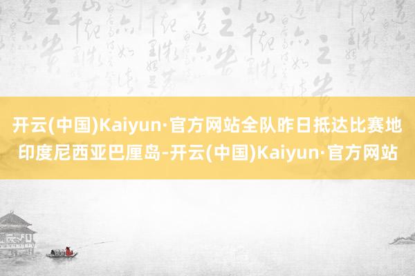 开云(中国)Kaiyun·官方网站全队昨日抵达比赛地印度尼西亚巴厘岛-开云(中国)Kaiyun·官方网站